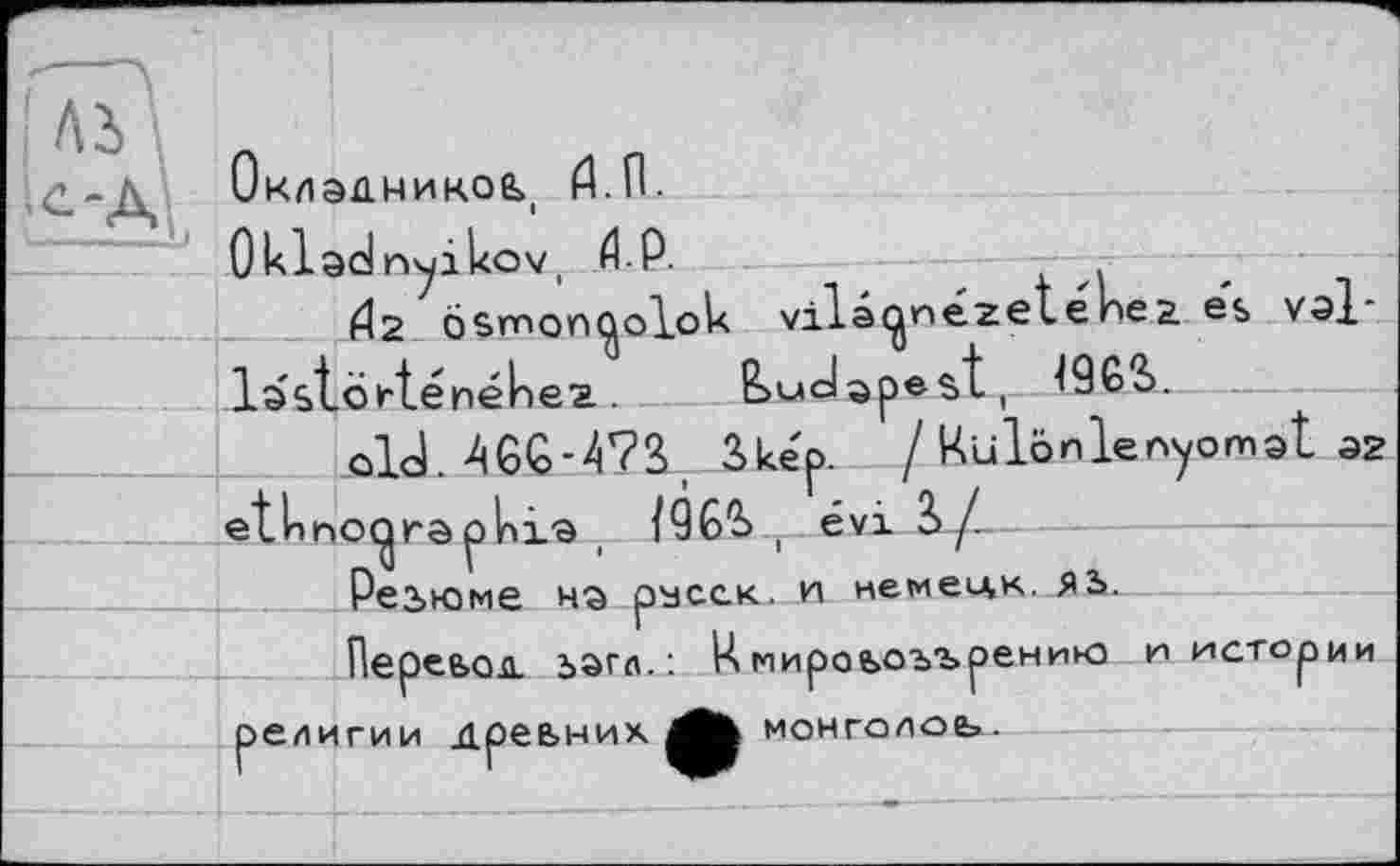 ﻿С.-Л Окладником fl.n.
Okladnyikov, Й.Р.
^2 ösmon^olok vilâcjjnézeténea. es val-lastorténékez . Budapest r. 196S.
old. A6<o-4?3>, Bke'p. / Kulônlenyomat Э2 etlnno^raphi® t /QG1^ T évi Sy_-
Резюме на расск. и немецк. яь.
Перевод, ьагл. : Ц мировоззрению и истории религии древних Лк МОНГОЛОВ».